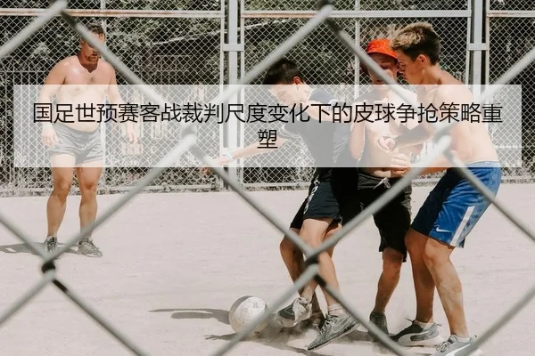 国足世预赛客战裁判尺度变化下的皮球争抢策略重塑
