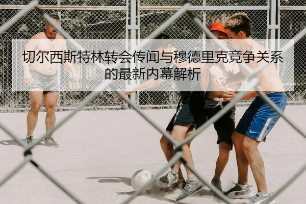切尔西斯特林转会传闻与穆德里克竞争关系的最新内幕解析