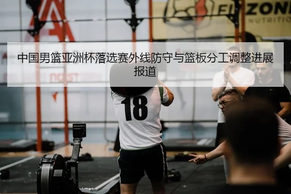 中国男篮亚洲杯落选赛外线防守与篮板分工调整进展报道